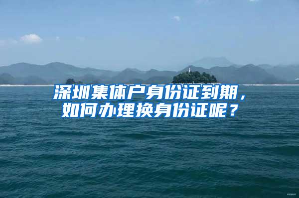 深圳集体户身份证到期，如何办理换身份证呢？