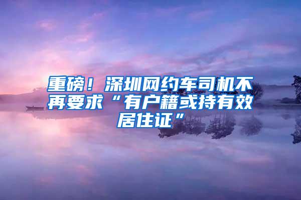 重磅！深圳网约车司机不再要求“有户籍或持有效居住证”