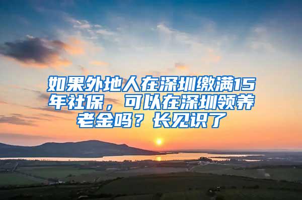 如果外地人在深圳缴满15年社保，可以在深圳领养老金吗？长见识了