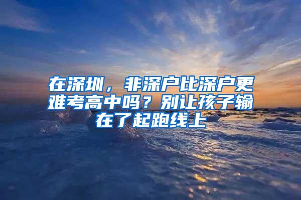 在深圳，非深户比深户更难考高中吗？别让孩子输在了起跑线上