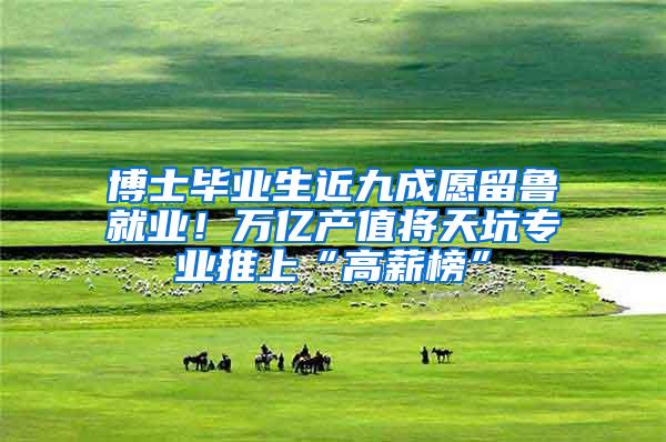 博士毕业生近九成愿留鲁就业！万亿产值将天坑专业推上“高薪榜”