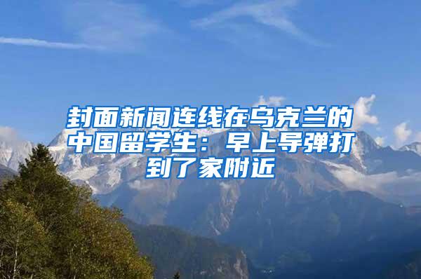 封面新闻连线在乌克兰的中国留学生：早上导弹打到了家附近