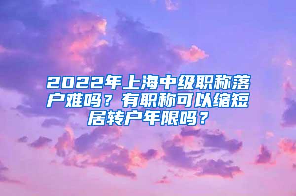 2022年上海中级职称落户难吗？有职称可以缩短居转户年限吗？