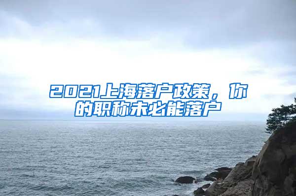 2021上海落户政策，你的职称未必能落户