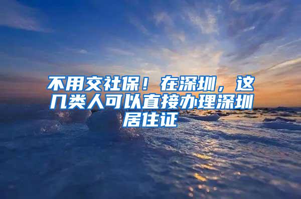 不用交社保！在深圳，这几类人可以直接办理深圳居住证