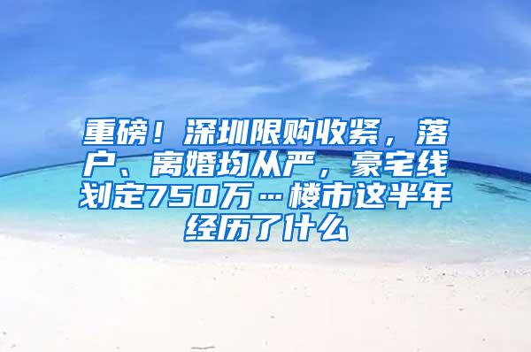 重磅！深圳限购收紧，落户、离婚均从严，豪宅线划定750万…楼市这半年经历了什么