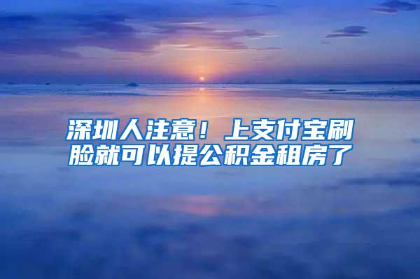 深圳人注意！上支付宝刷脸就可以提公积金租房了