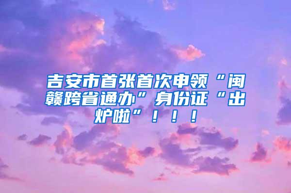 吉安市首张首次申领“闽赣跨省通办”身份证“出炉啦”！！！