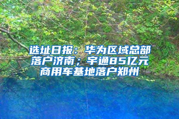 选址日报：华为区域总部落户济南；宇通85亿元商用车基地落户郑州