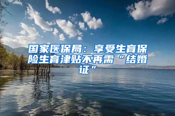 国家医保局：享受生育保险生育津贴不再需“结婚证”