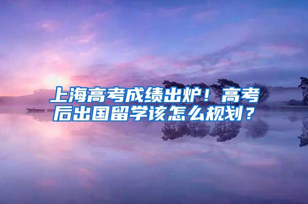 上海高考成绩出炉！高考后出国留学该怎么规划？