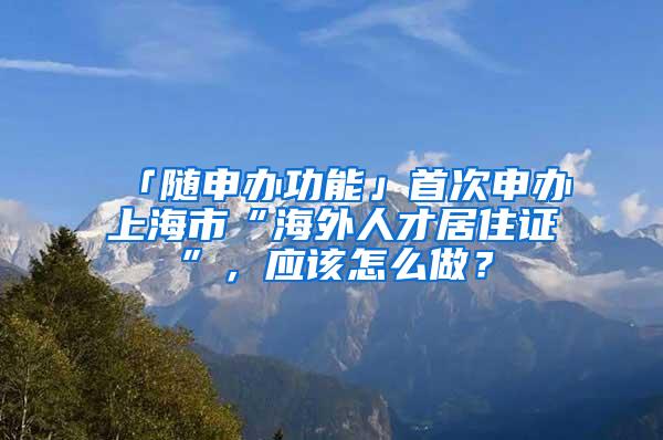 「随申办功能」首次申办上海市“海外人才居住证”，应该怎么做？