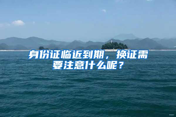 身份证临近到期，换证需要注意什么呢？