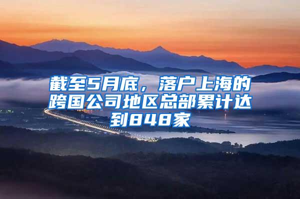 截至5月底，落户上海的跨国公司地区总部累计达到848家