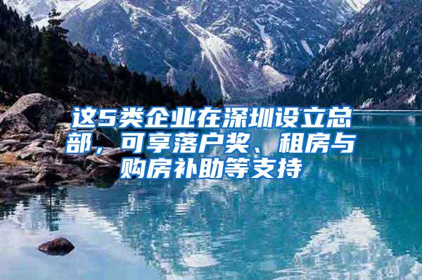 这5类企业在深圳设立总部，可享落户奖、租房与购房补助等支持
