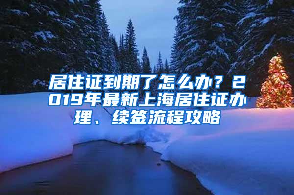 居住证到期了怎么办？2019年最新上海居住证办理、续签流程攻略
