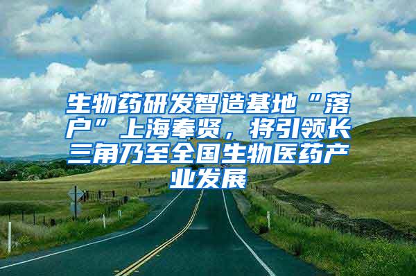 生物药研发智造基地“落户”上海奉贤，将引领长三角乃至全国生物医药产业发展