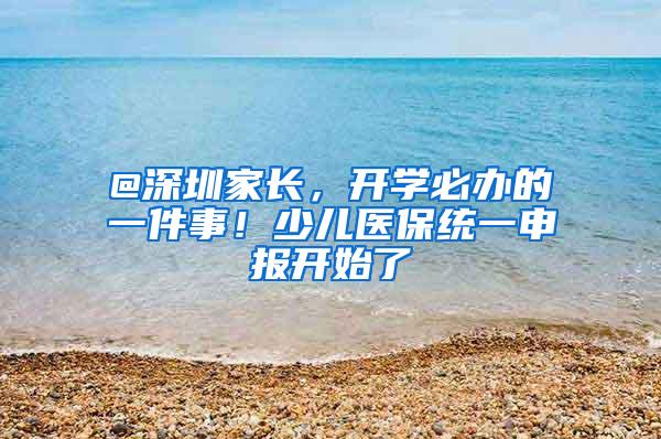 @深圳家长，开学必办的一件事！少儿医保统一申报开始了