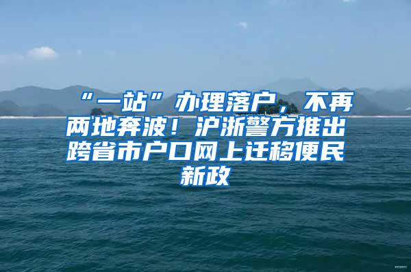 “一站”办理落户，不再两地奔波！沪浙警方推出跨省市户口网上迁移便民新政