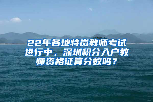 22年各地特岗教师考试进行中，深圳积分入户教师资格证算分数吗？