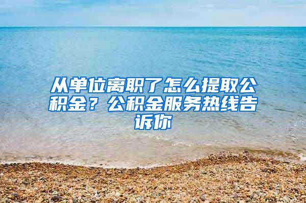 从单位离职了怎么提取公积金？公积金服务热线告诉你