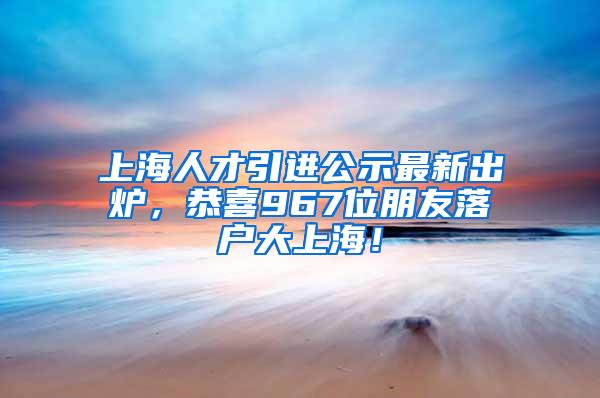 上海人才引进公示最新出炉，恭喜967位朋友落户大上海！