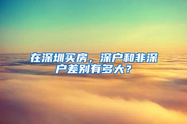 在深圳买房，深户和非深户差别有多大？