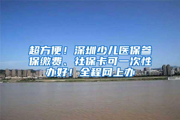 超方便！深圳少儿医保参保缴费、社保卡可一次性办好！全程网上办