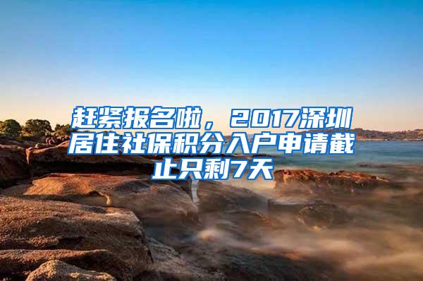 赶紧报名啦，2017深圳居住社保积分入户申请截止只剩7天