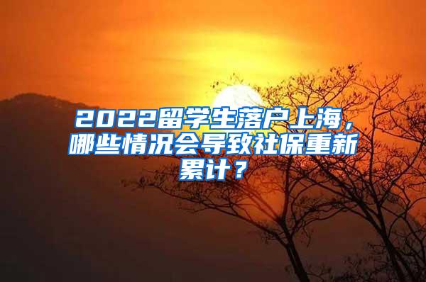 2022留学生落户上海，哪些情况会导致社保重新累计？