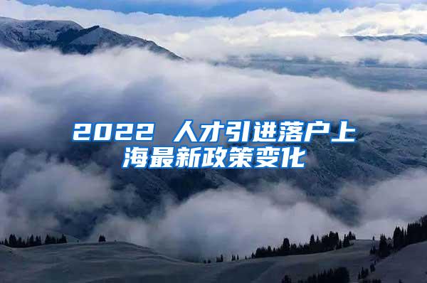 2022 人才引进落户上海最新政策变化