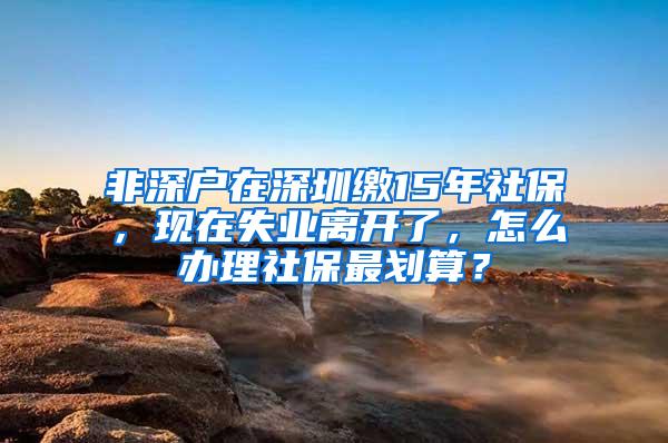 非深户在深圳缴15年社保，现在失业离开了，怎么办理社保最划算？