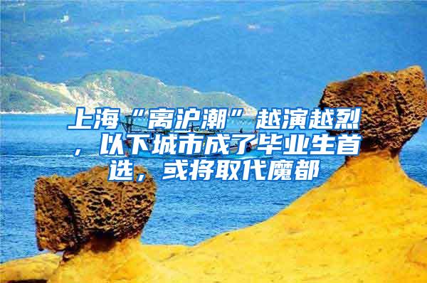 上海“离沪潮”越演越烈，以下城市成了毕业生首选，或将取代魔都
