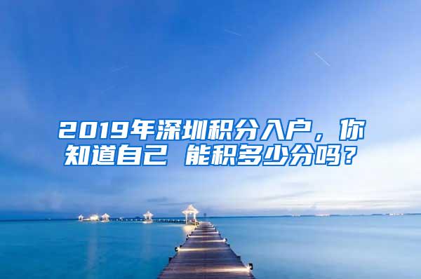 2019年深圳积分入户，你知道自己 能积多少分吗？