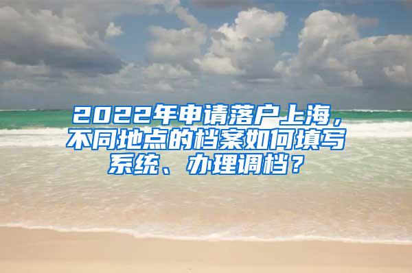 2022年申请落户上海，不同地点的档案如何填写系统、办理调档？