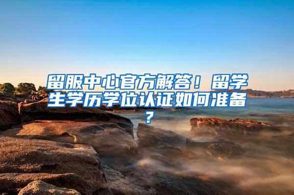 留服中心官方解答！留学生学历学位认证如何准备？