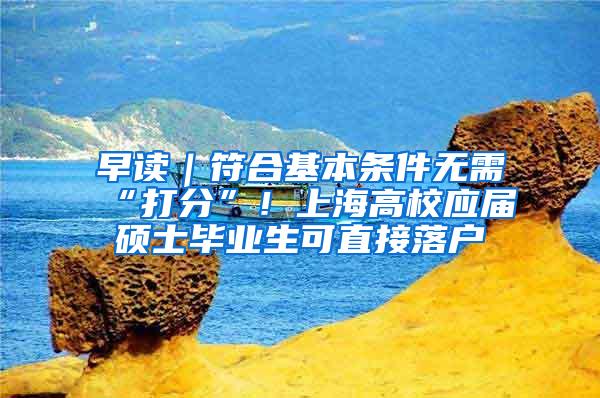 早读｜符合基本条件无需“打分”！上海高校应届硕士毕业生可直接落户