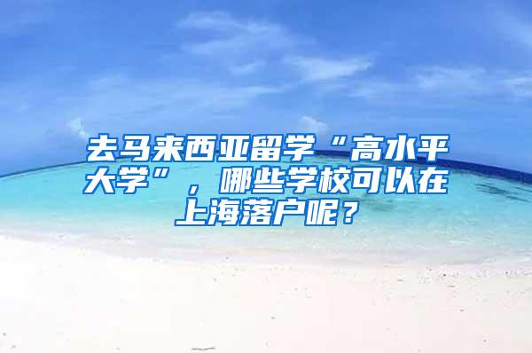 去马来西亚留学“高水平大学”，哪些学校可以在上海落户呢？