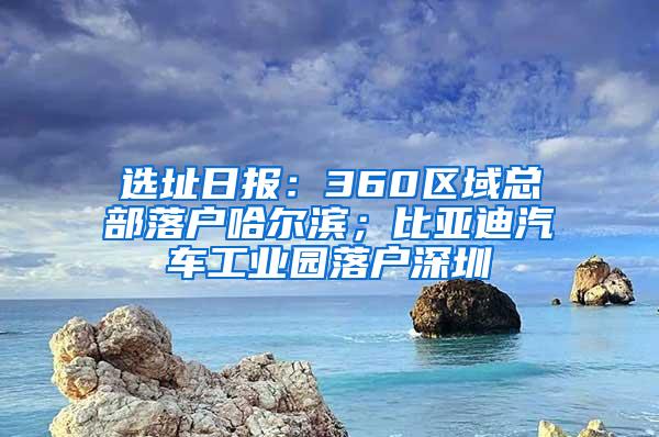 选址日报：360区域总部落户哈尔滨；比亚迪汽车工业园落户深圳