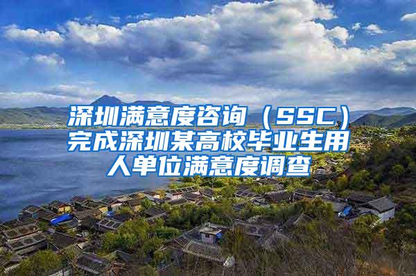 深圳满意度咨询（SSC）完成深圳某高校毕业生用人单位满意度调查