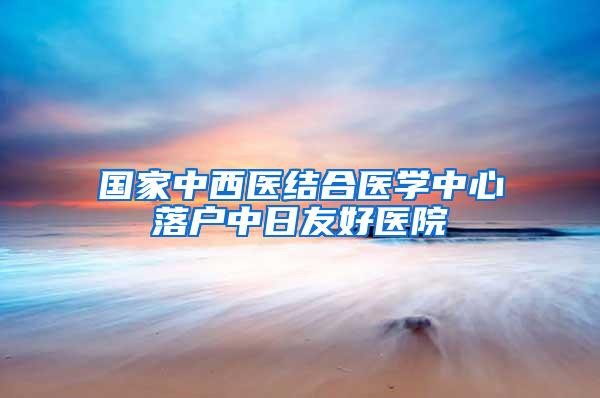 国家中西医结合医学中心落户中日友好医院