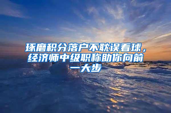 琢磨积分落户不耽误看球，经济师中级职称助你向前一大步