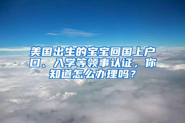 美国出生的宝宝回国上户口、入学等领事认证，你知道怎么办理吗？