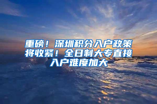 重磅！深圳积分入户政策将收紧！全日制大专直接入户难度加大