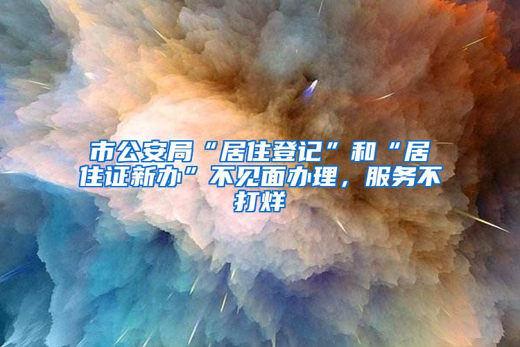 市公安局“居住登记”和“居住证新办”不见面办理，服务不打烊