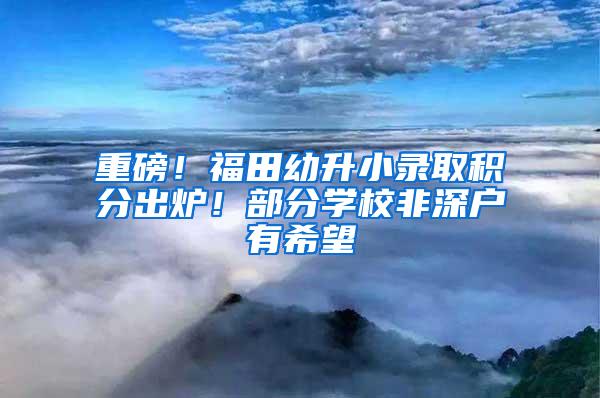 重磅！福田幼升小录取积分出炉！部分学校非深户有希望