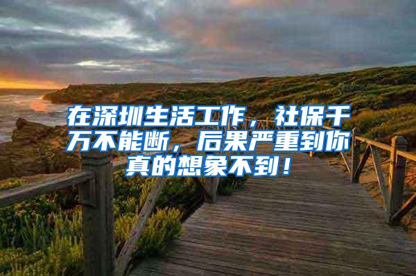 在深圳生活工作，社保千万不能断，后果严重到你真的想象不到！