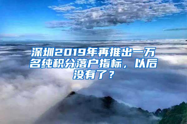 深圳2019年再推出一万名纯积分落户指标，以后没有了？