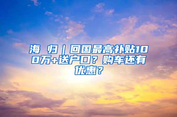 海 归｜回国最高补贴100万+送户口？购车还有优惠？