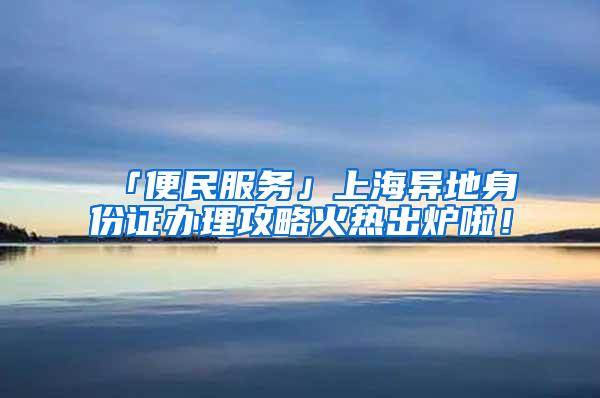 「便民服务」上海异地身份证办理攻略火热出炉啦！